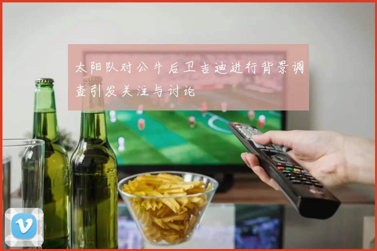 太阳队对公牛后卫吉迪进行背景调查引发关注与讨论