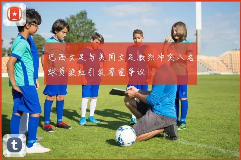 巴西女足与美国女足激烈冲突八名球员染红引发尊重争议