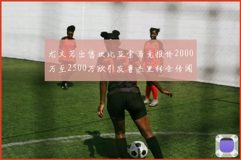 尤文若出售坎比亚索马竞报价2000万至2500万欧引发鲁杰里转会传闻