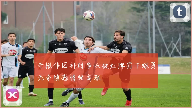 于根伟因补时争议被红牌罚下球员无奈愤懑情绪高涨