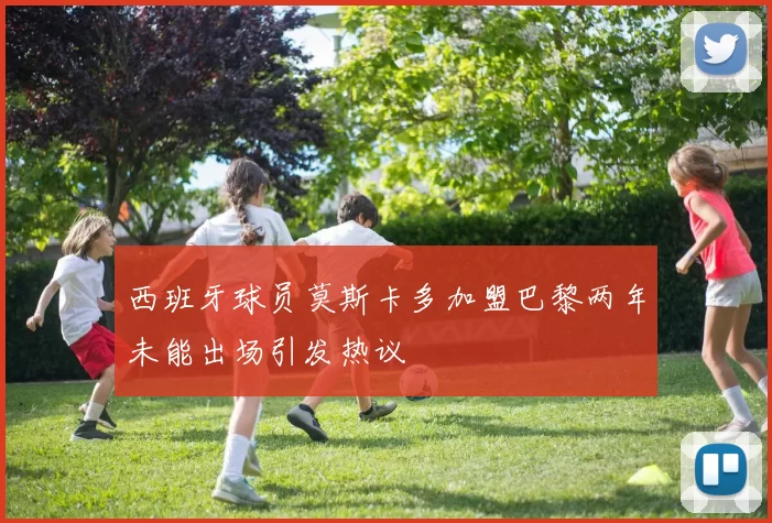 西班牙球员莫斯卡多加盟巴黎两年未能出场引发热议